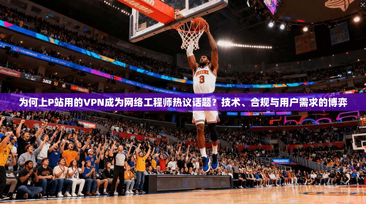 为何上P站用的VPN成为网络工程师热议话题？技术、合规与用户需求的博弈