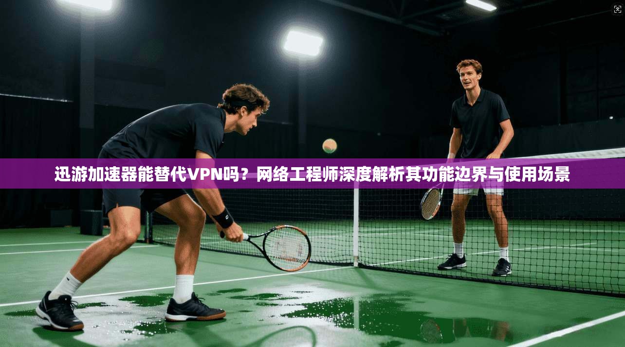 迅游加速器能替代VPN吗?网络工程师深度解析其功能边界与使用场景