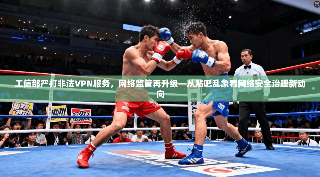 工信部严打非法VPN服务，网络监管再升级—从贴吧乱象看网络安全治理新动向