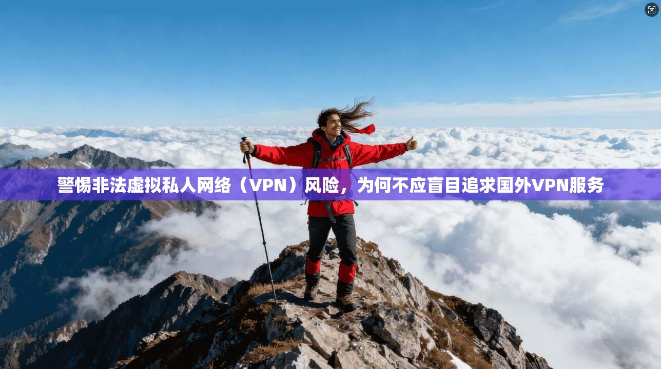 警惕非法虚拟私人网络（VPN）风险，为何不应盲目追求国外VPN服务