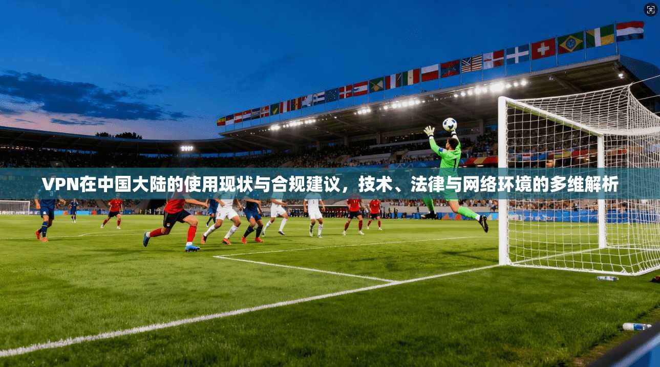 VPN在中国大陆的使用现状与合规建议，技术、法律与网络环境的多维解析