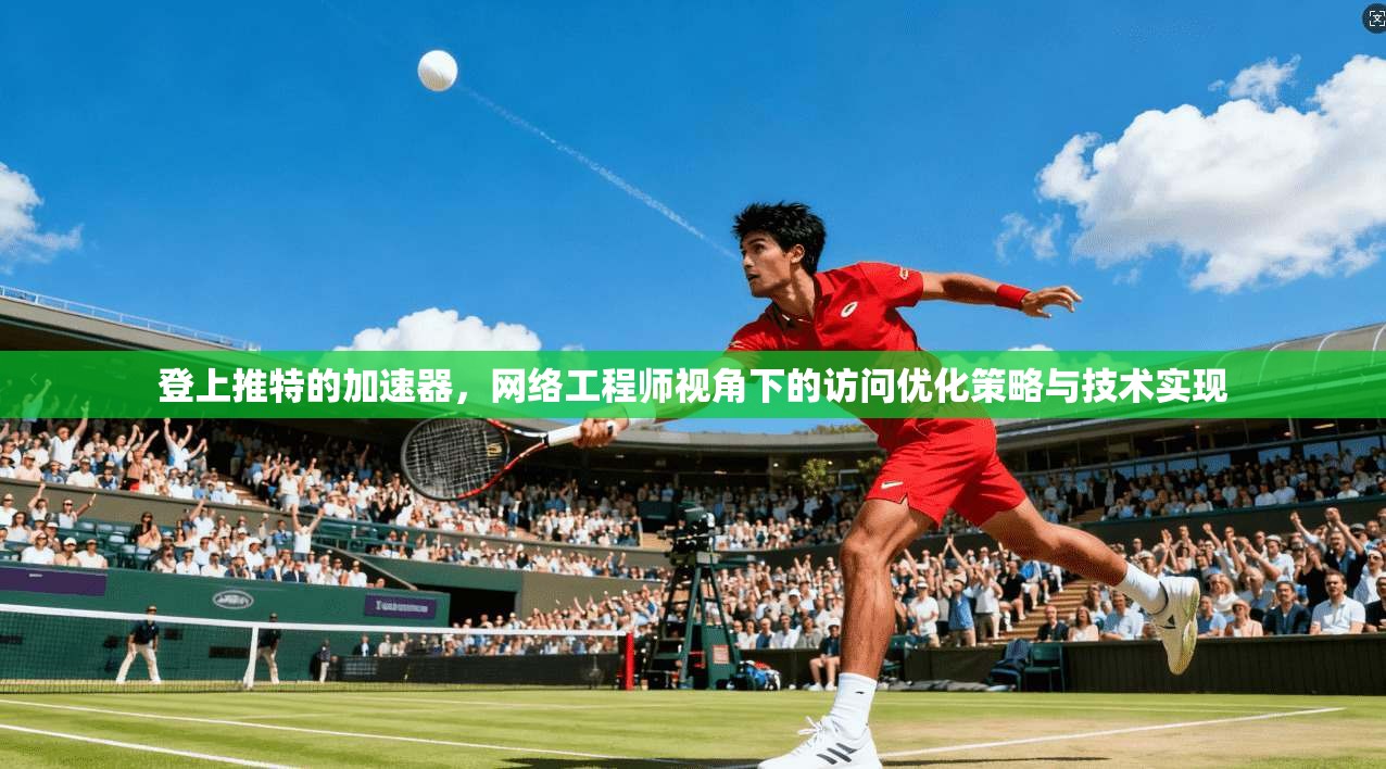 登上推特的加速器,网络工程师视角下的访问优化策略与技术实现