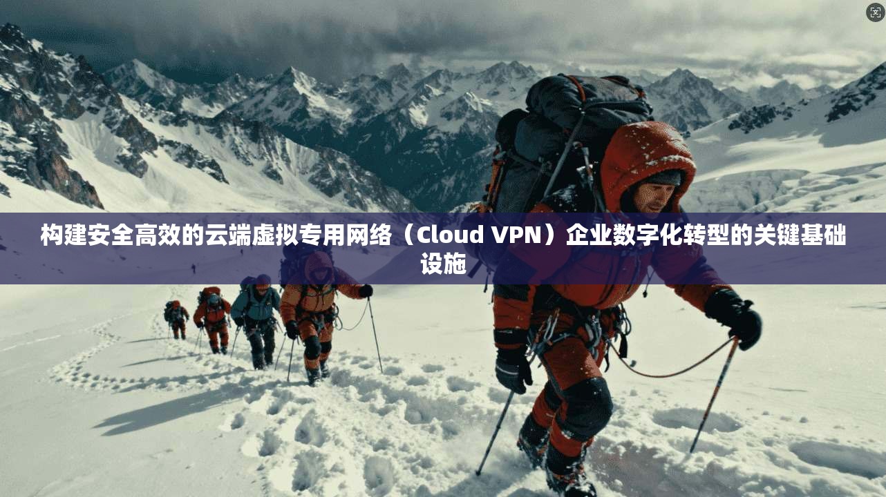构建安全高效的云端虚拟专用网络(Cloud VPN)企业数字化转型的关键基础设施
