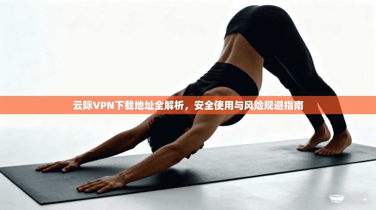 云际VPN下载地址全解析，安全使用与风险规避指南