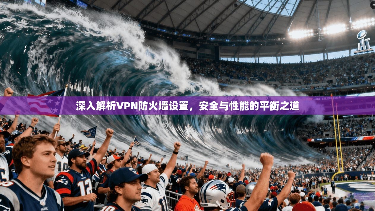 深入解析VPN防火墙设置，安全与性能的平衡之道