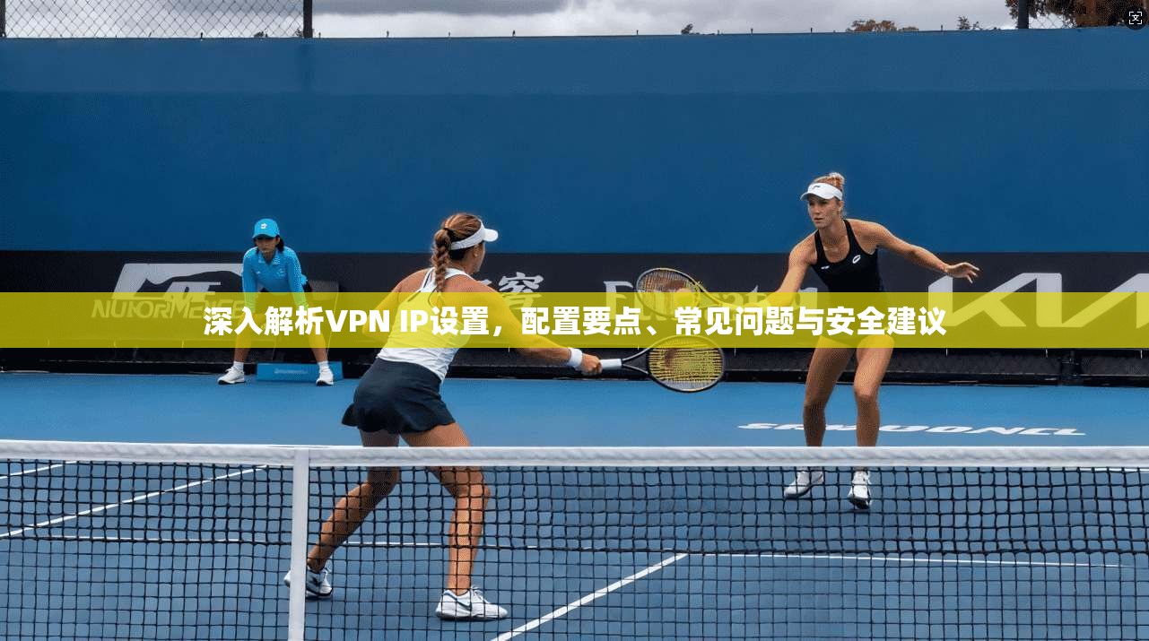 深入解析VPN IP设置，配置要点、常见问题与安全建议