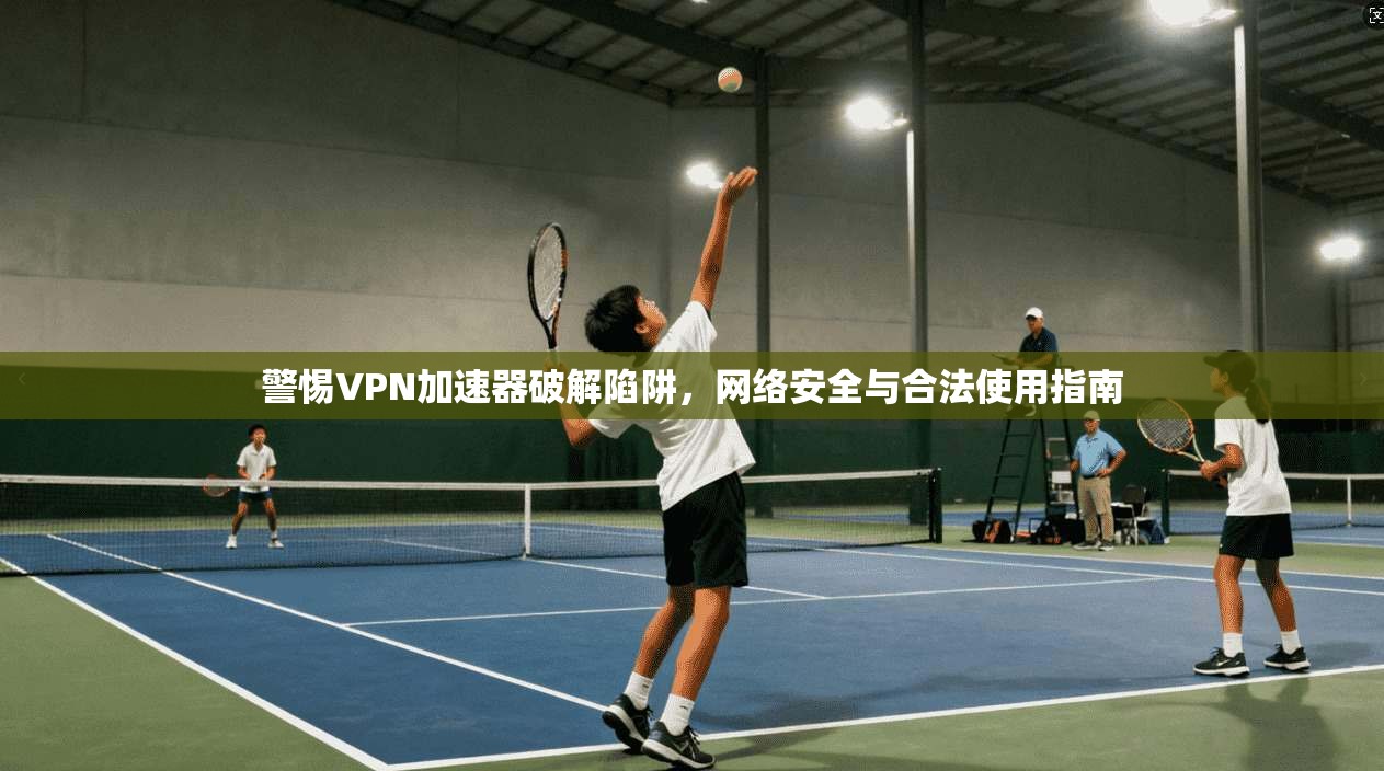 警惕VPN加速器破解陷阱,网络安全与合法使用指南