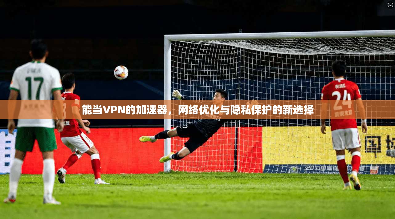 能当VPN的加速器,网络优化与隐私保护的新选择