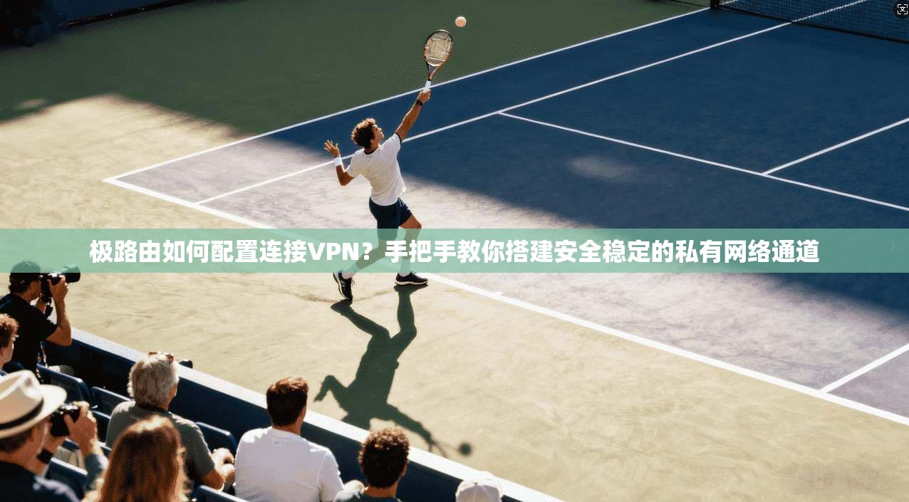 极路由如何配置连接VPN?手把手教你搭建安全稳定的私有网络通道