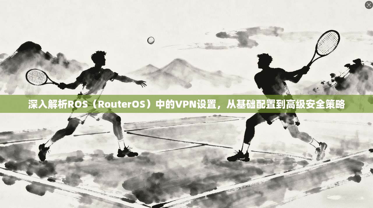 深入解析ROS（RouterOS）中的VPN设置，从基础配置到高级安全策略