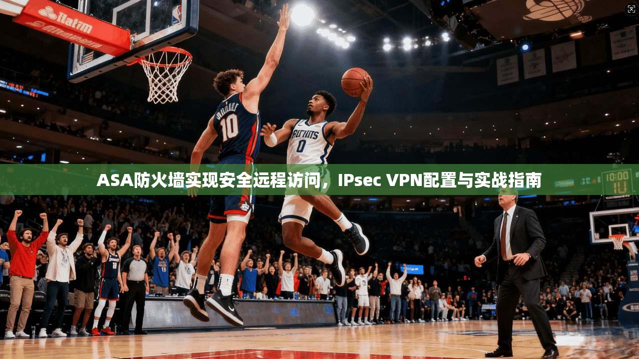 ASA防火墙实现安全远程访问,IPsec VPN配置与实战指南