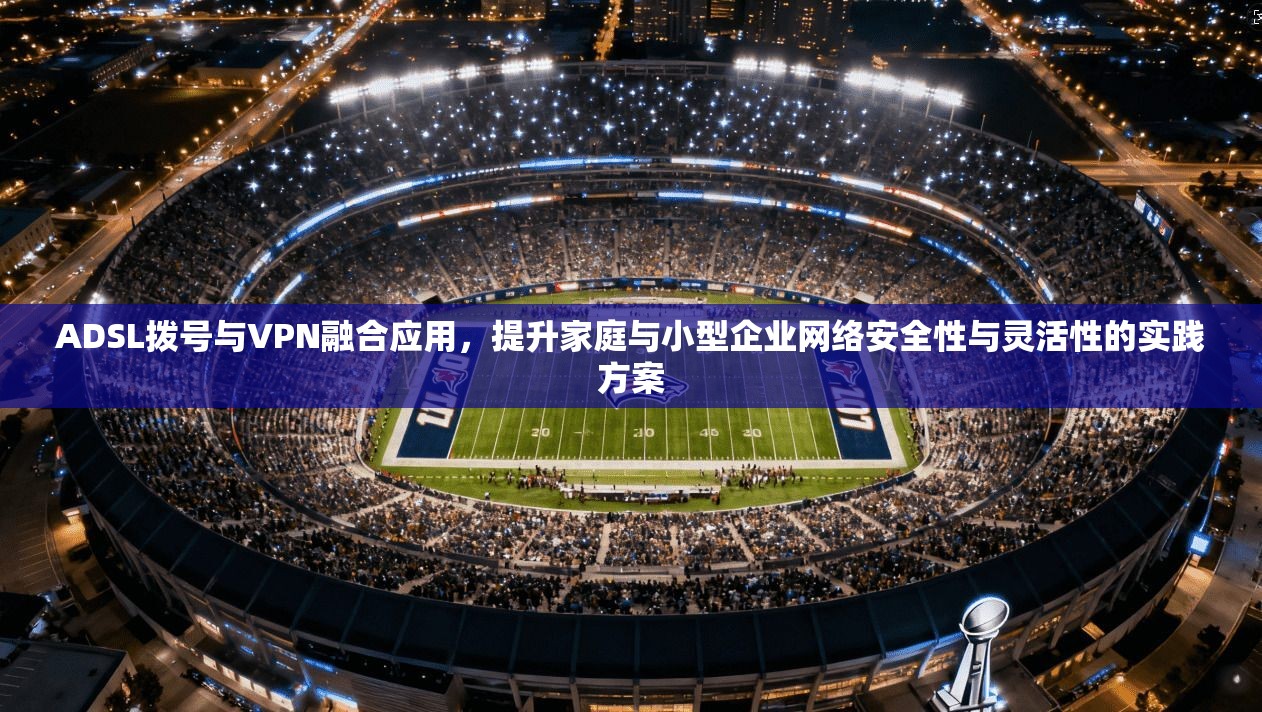 ADSL拨号与VPN融合应用，提升家庭与小型企业网络安全性与灵活性的实践方案