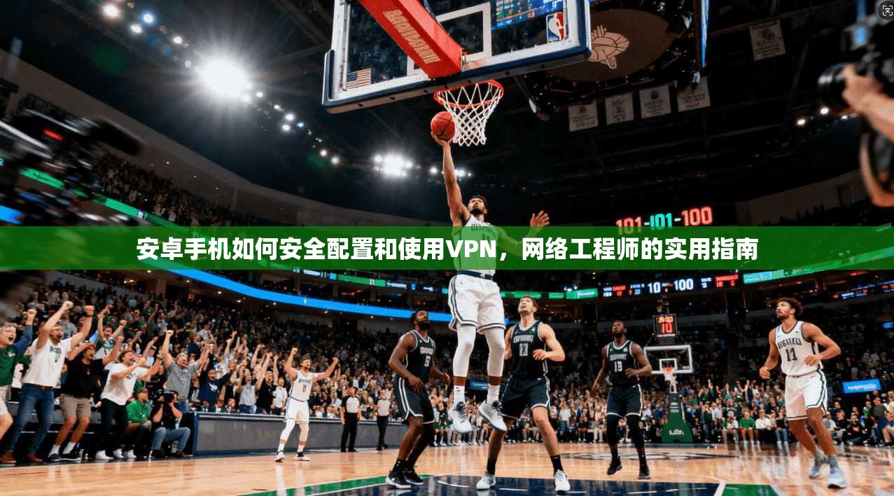 安卓手机如何安全配置和使用VPN,网络工程师的实用指南