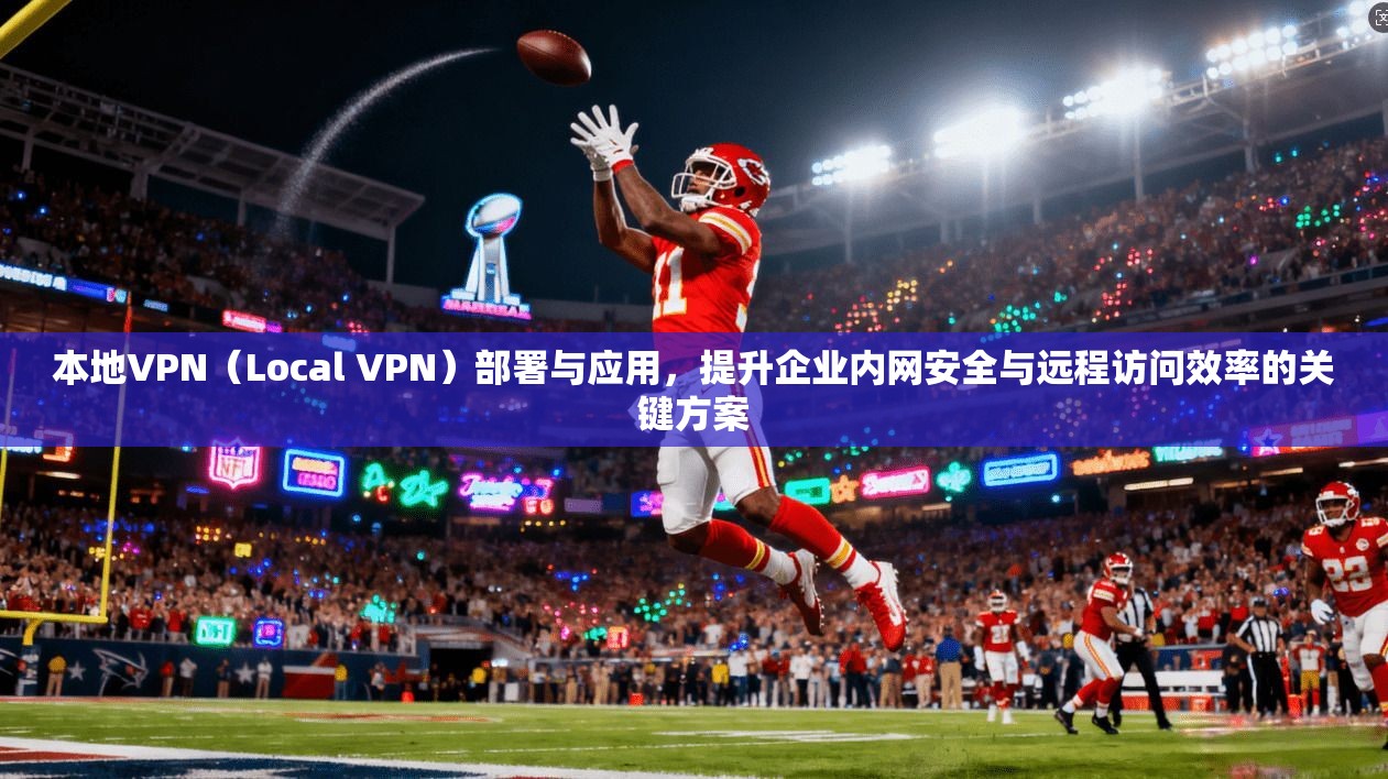 本地VPN(Local VPN)部署与应用,提升企业内网安全与远程访问效率的关键方案