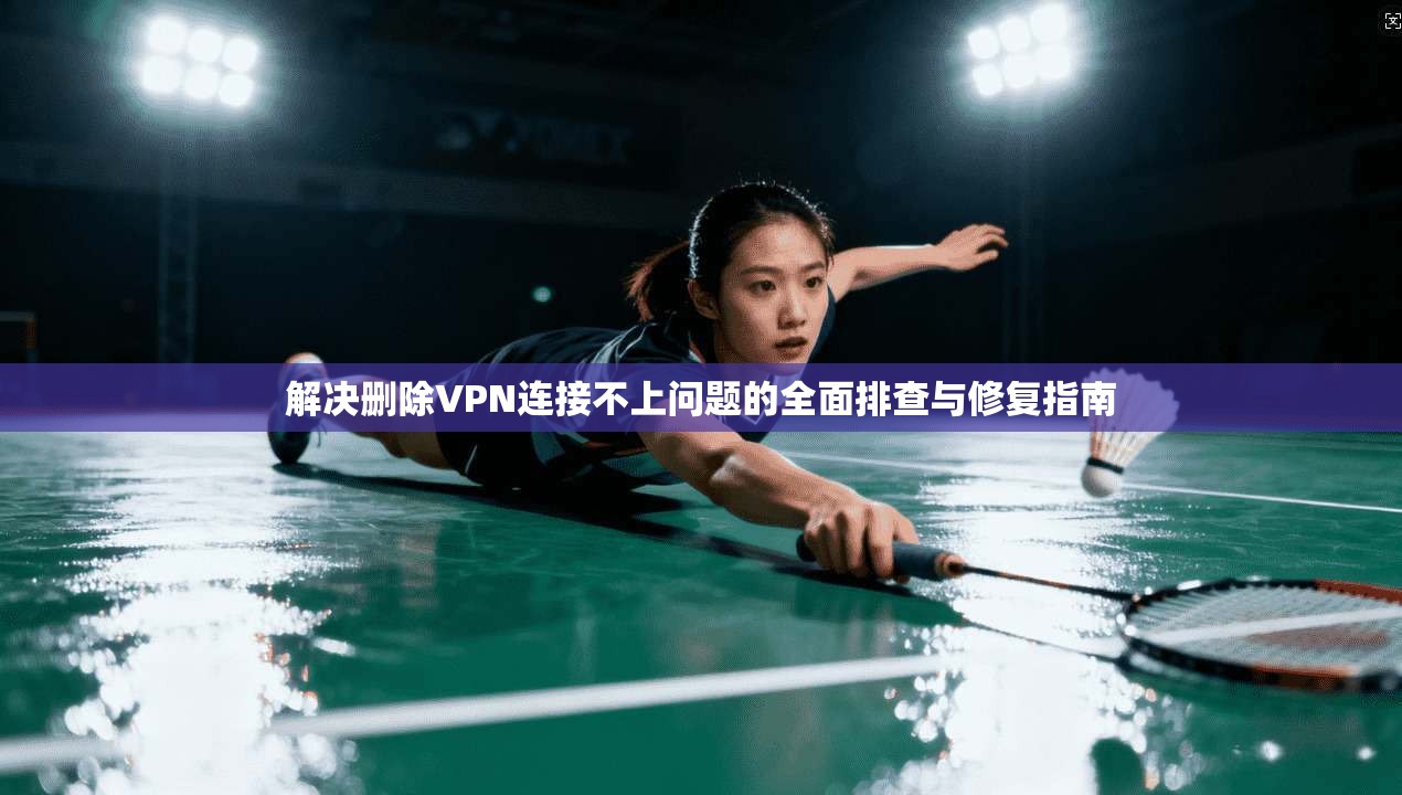 解决删除VPN连接不上问题的全面排查与修复指南