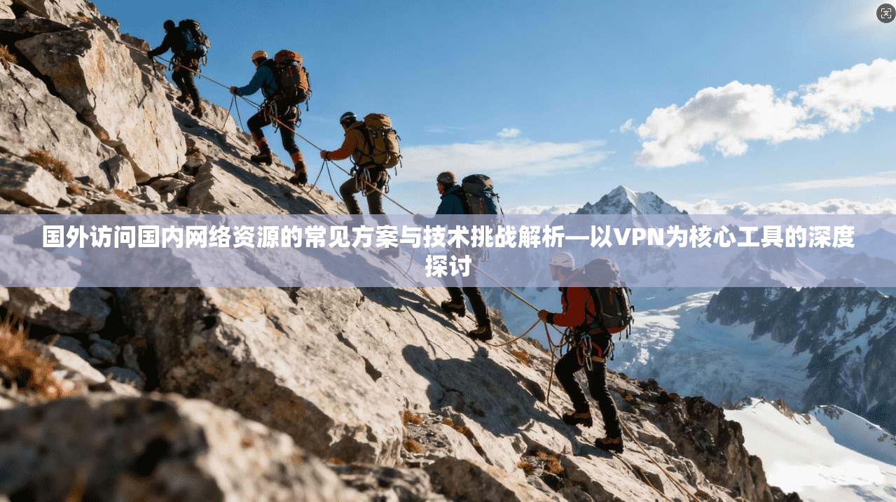 国外访问国内网络资源的常见方案与技术挑战解析—以VPN为核心工具的深度探讨