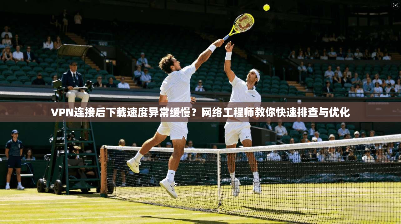 VPN连接后下载速度异常缓慢？网络工程师教你快速排查与优化