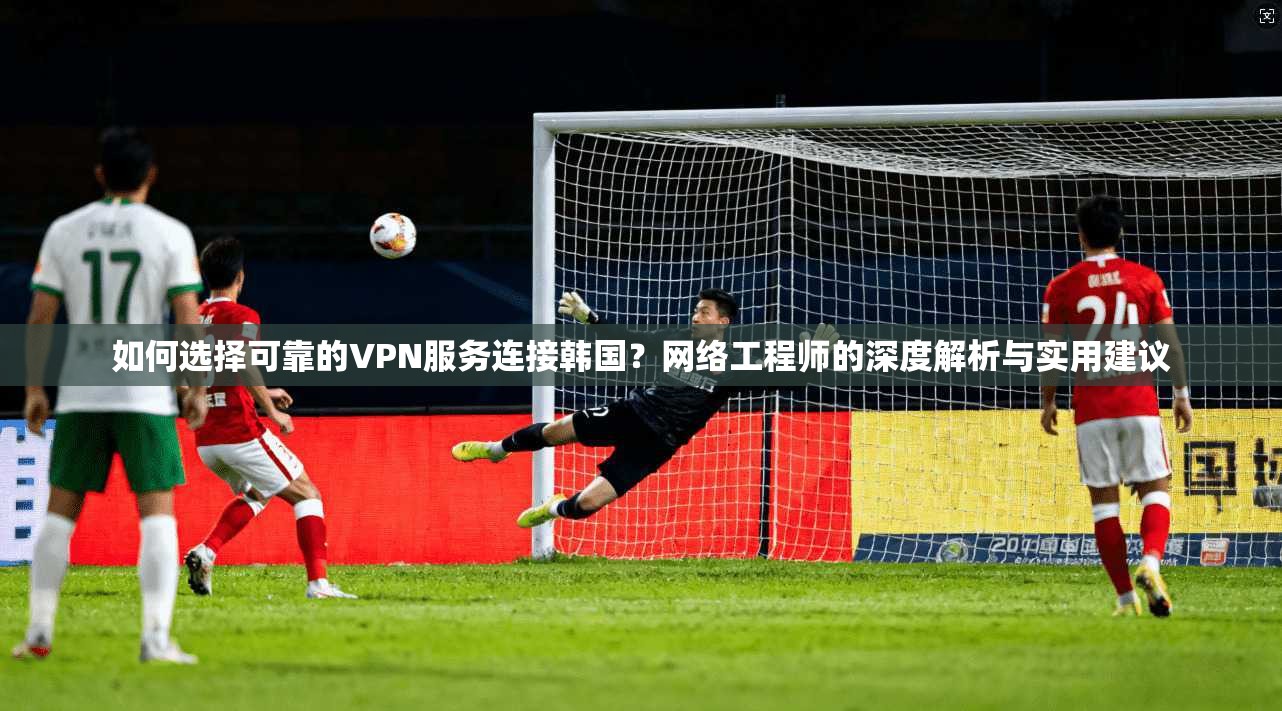 如何选择可靠的VPN服务连接韩国？网络工程师的深度解析与实用建议