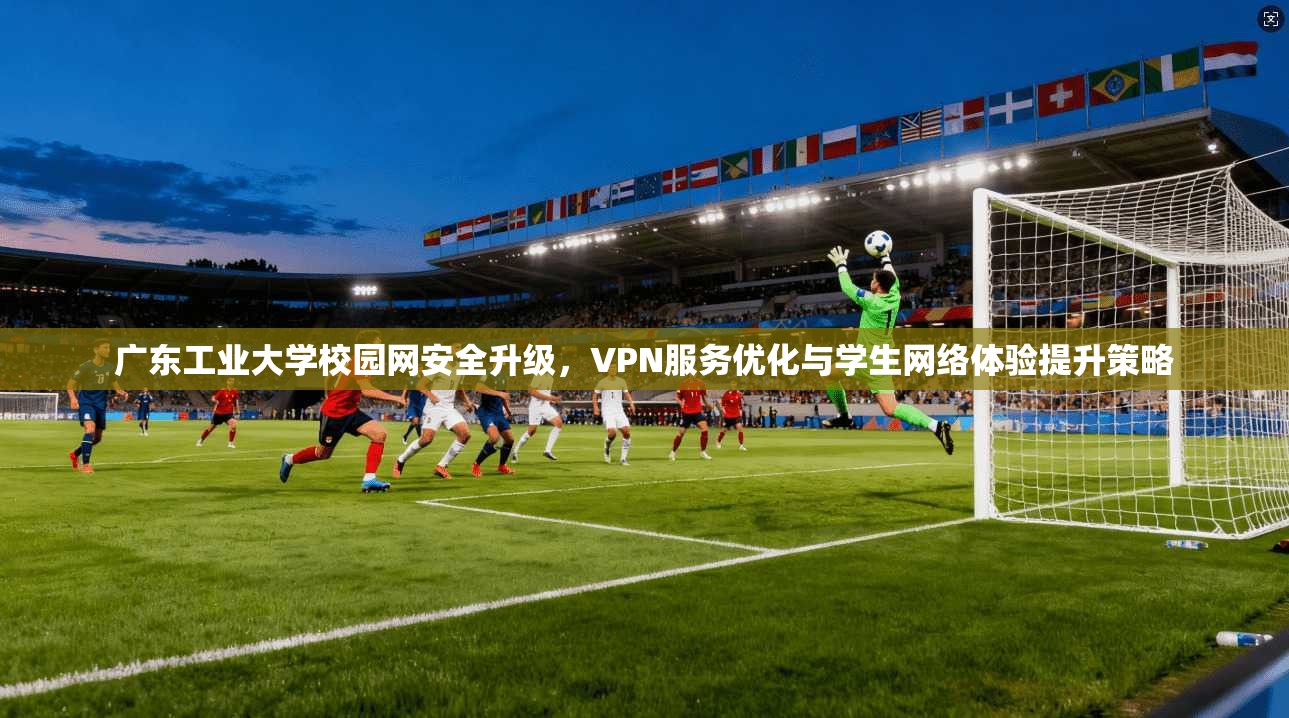 广东工业大学校园网安全升级，VPN服务优化与学生网络体验提升策略