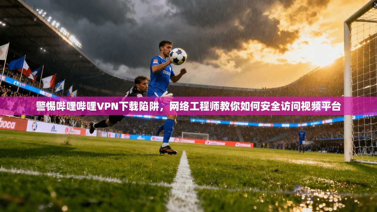 警惕哔哩哔哩VPN下载陷阱，网络工程师教你如何安全访问视频平台