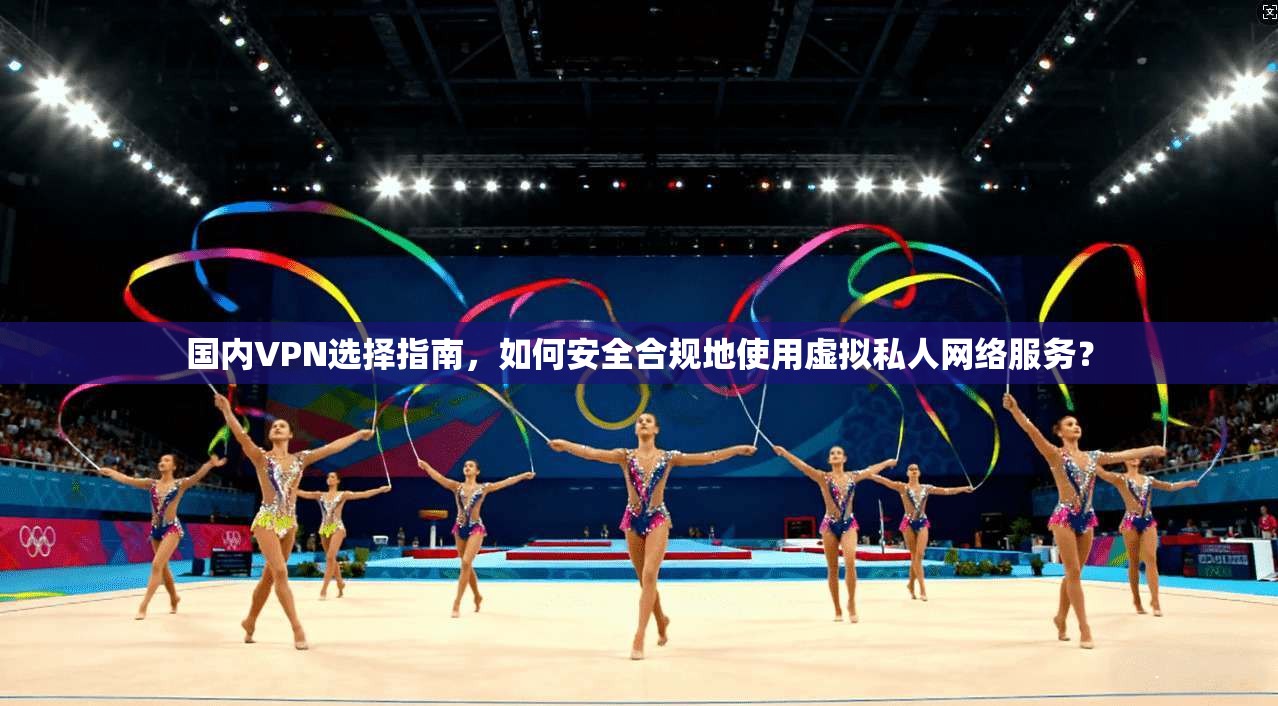 国内VPN选择指南，如何安全合规地使用虚拟私人网络服务？