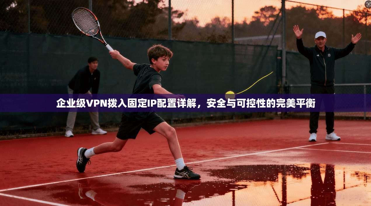 企业级VPN拨入固定IP配置详解，安全与可控性的完美平衡