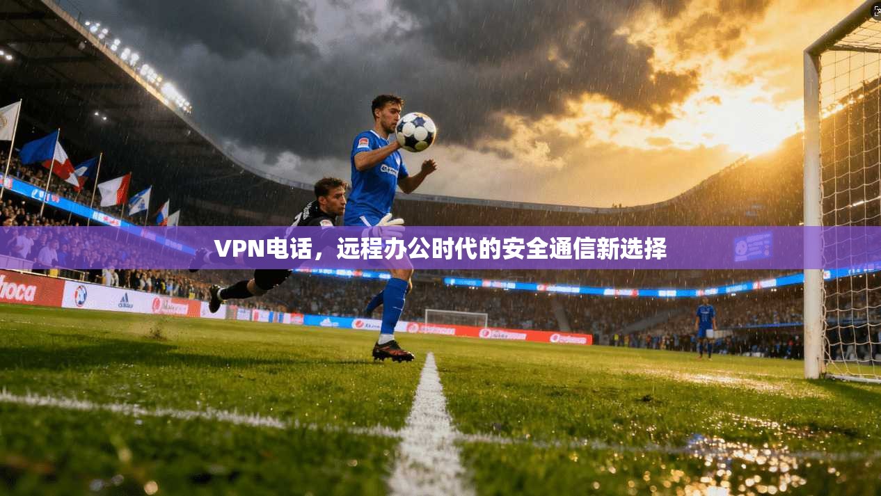 VPN电话，远程办公时代的安全通信新选择