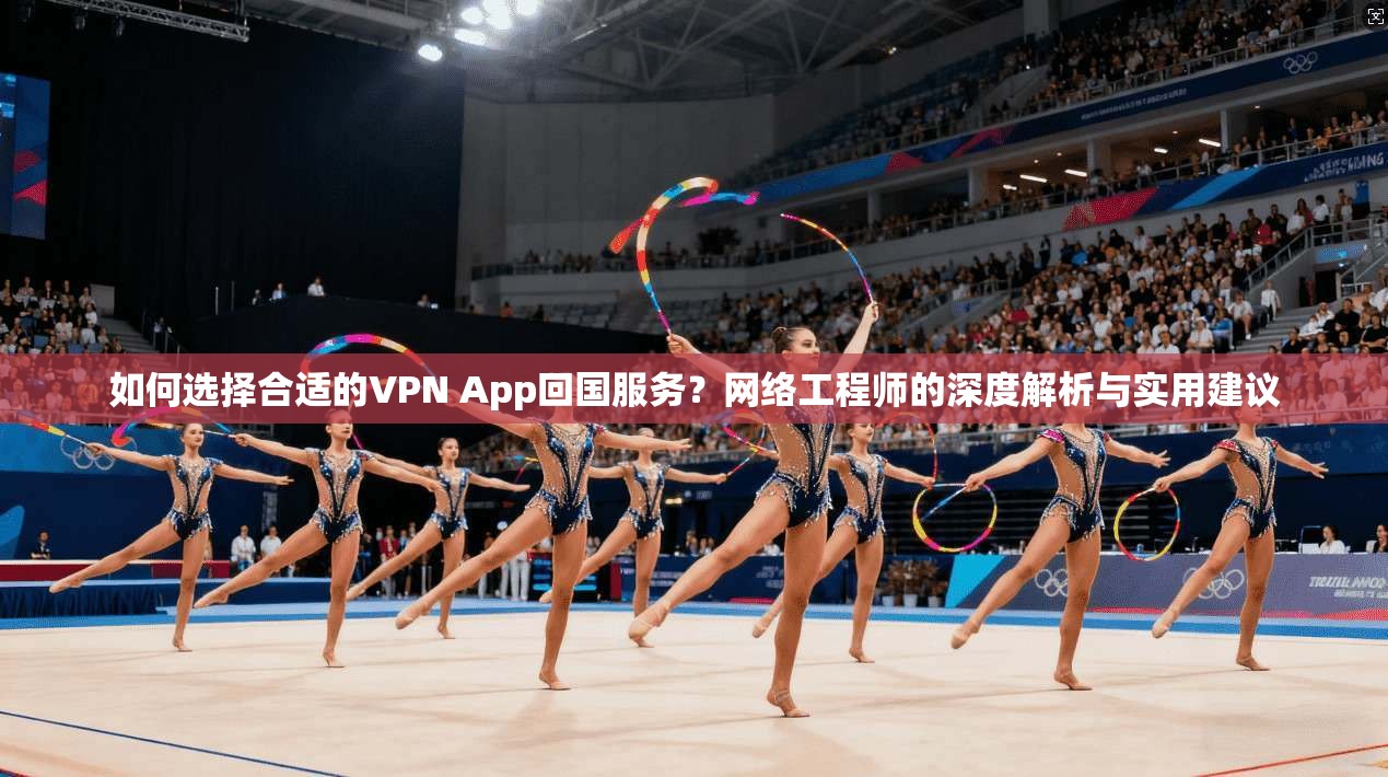如何选择合适的VPN App回国服务？网络工程师的深度解析与实用建议