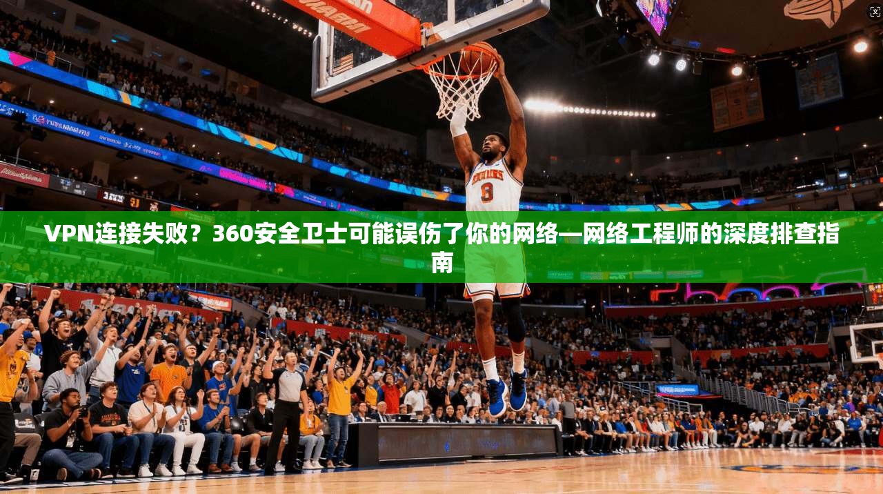 VPN连接失败？360安全卫士可能误伤了你的网络—网络工程师的深度排查指南
