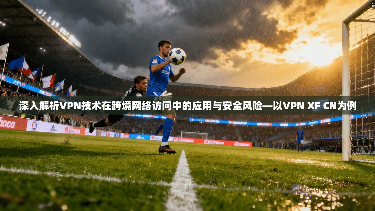 深入解析VPN技术在跨境网络访问中的应用与安全风险—以VPN XF CN为例