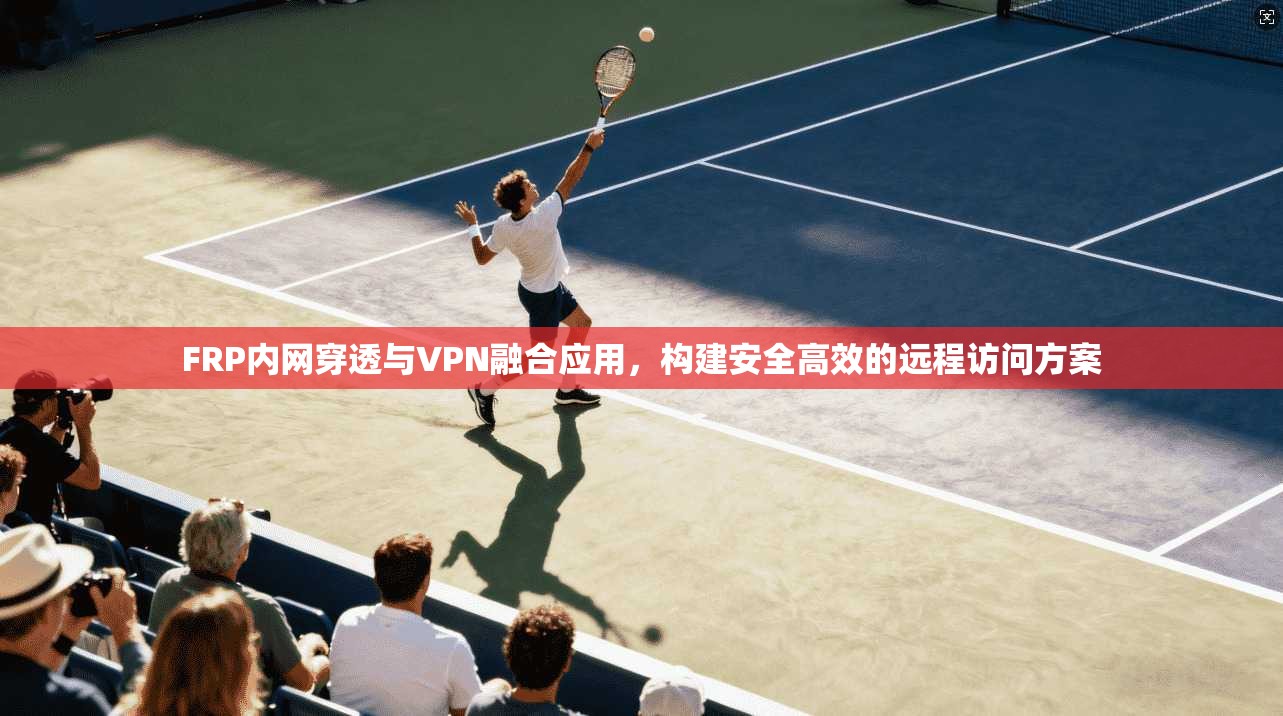 FRP内网穿透与VPN融合应用，构建安全高效的远程访问方案