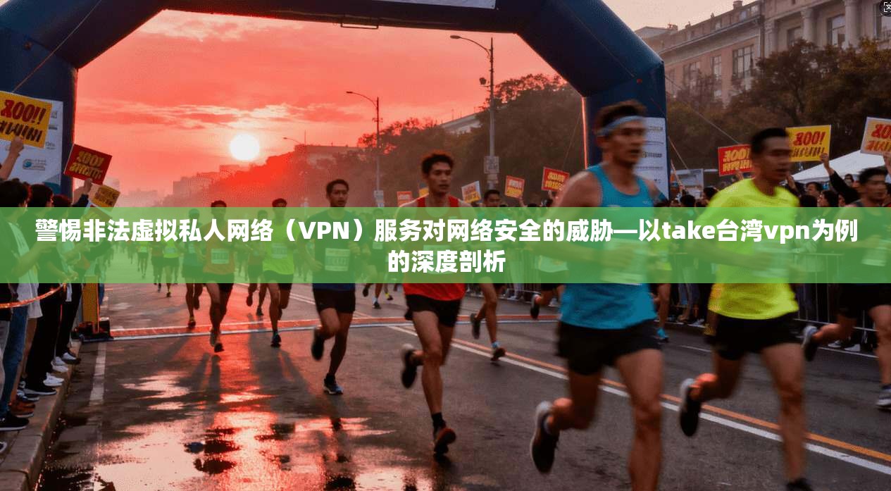 警惕非法虚拟私人网络（VPN）服务对网络安全的威胁—以take台湾vpn为例的深度剖析