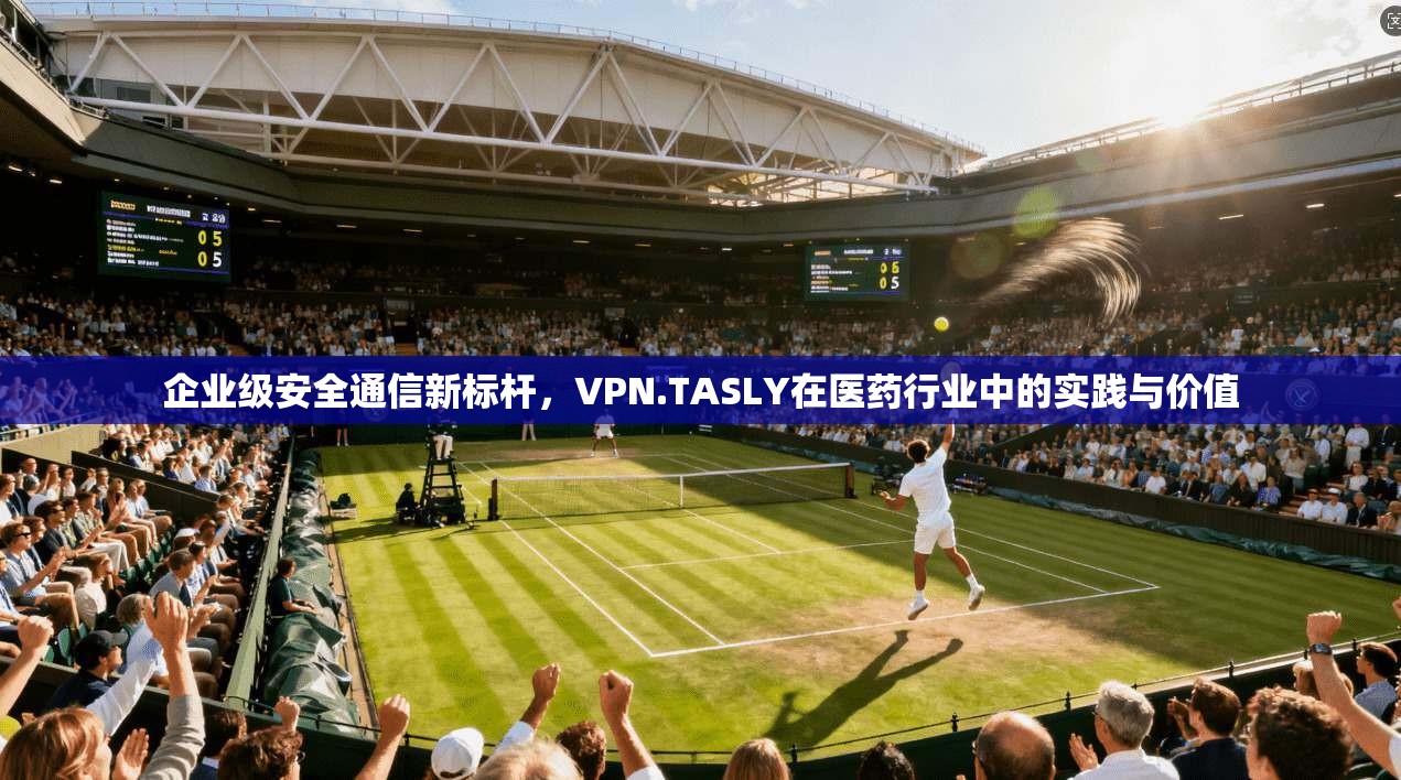 企业级安全通信新标杆，VPN.TASLY在医药行业中的实践与价值