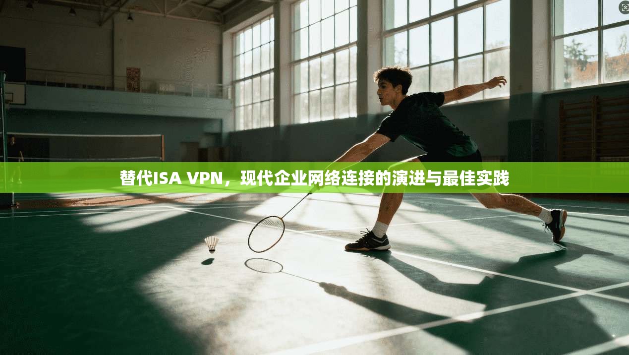 替代ISA VPN，现代企业网络连接的演进与最佳实践