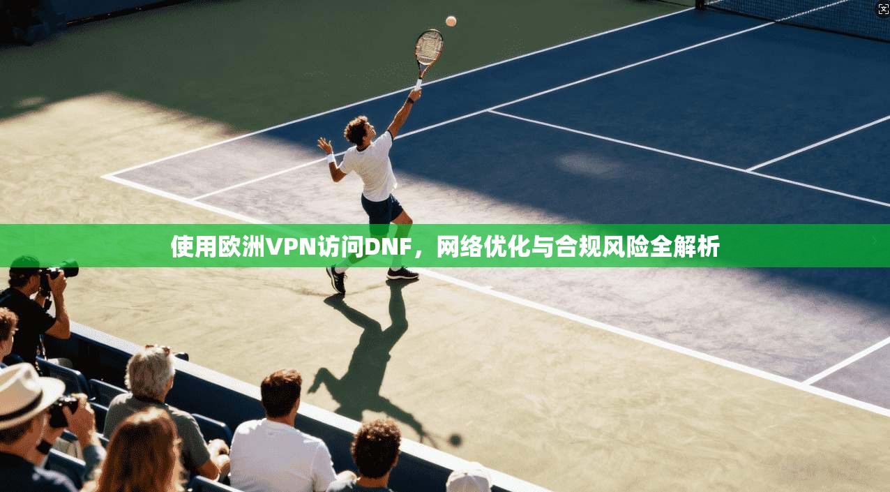 使用欧洲VPN访问DNF，网络优化与合规风险全解析