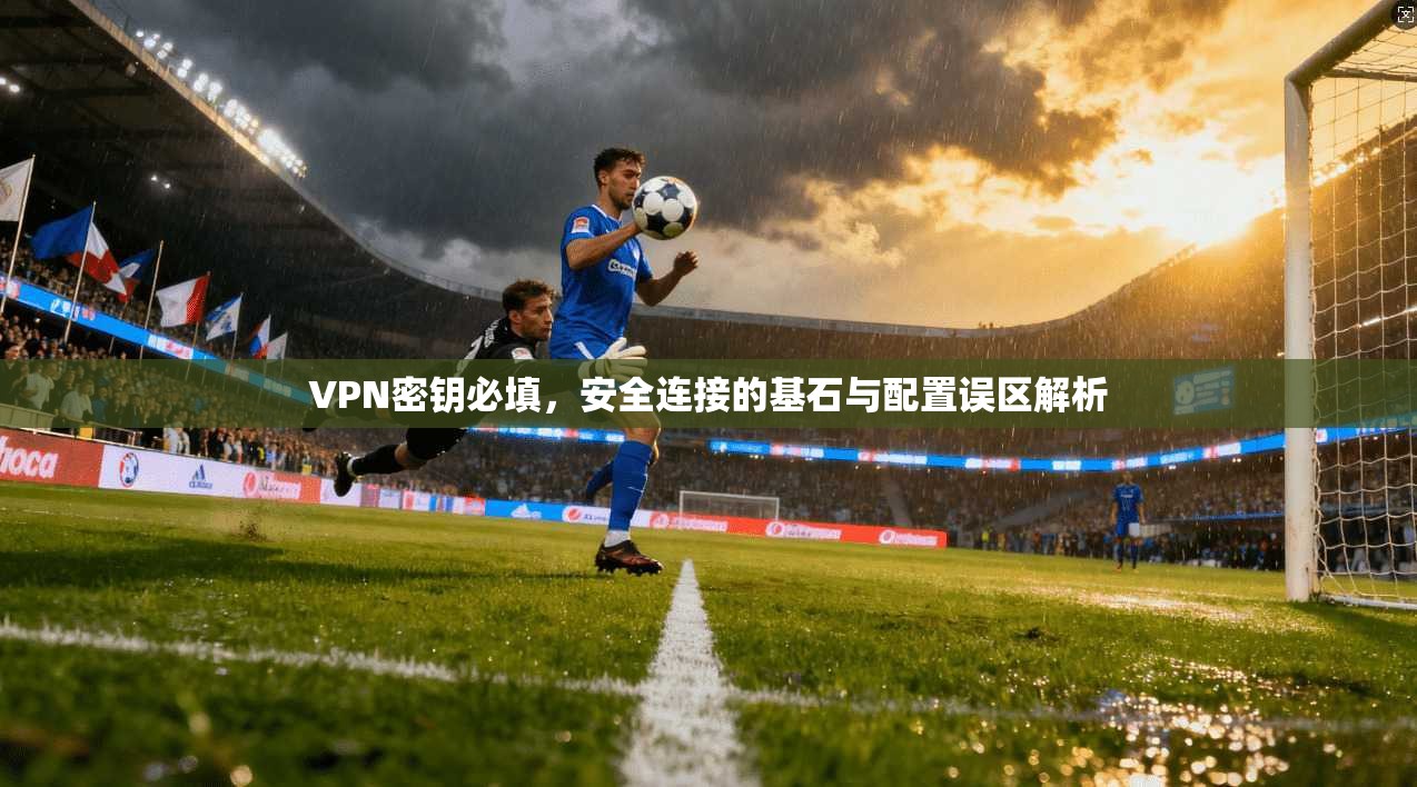 VPN密钥必填，安全连接的基石与配置误区解析