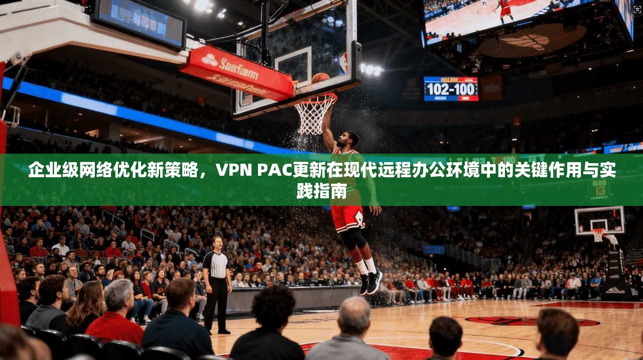 企业级网络优化新策略，VPN PAC更新在现代远程办公环境中的关键作用与实践指南