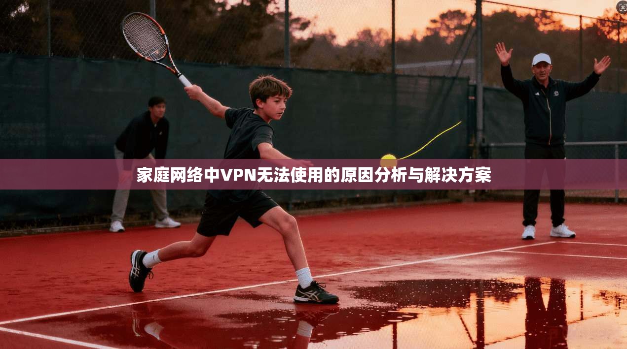 家庭网络中VPN无法使用的原因分析与解决方案