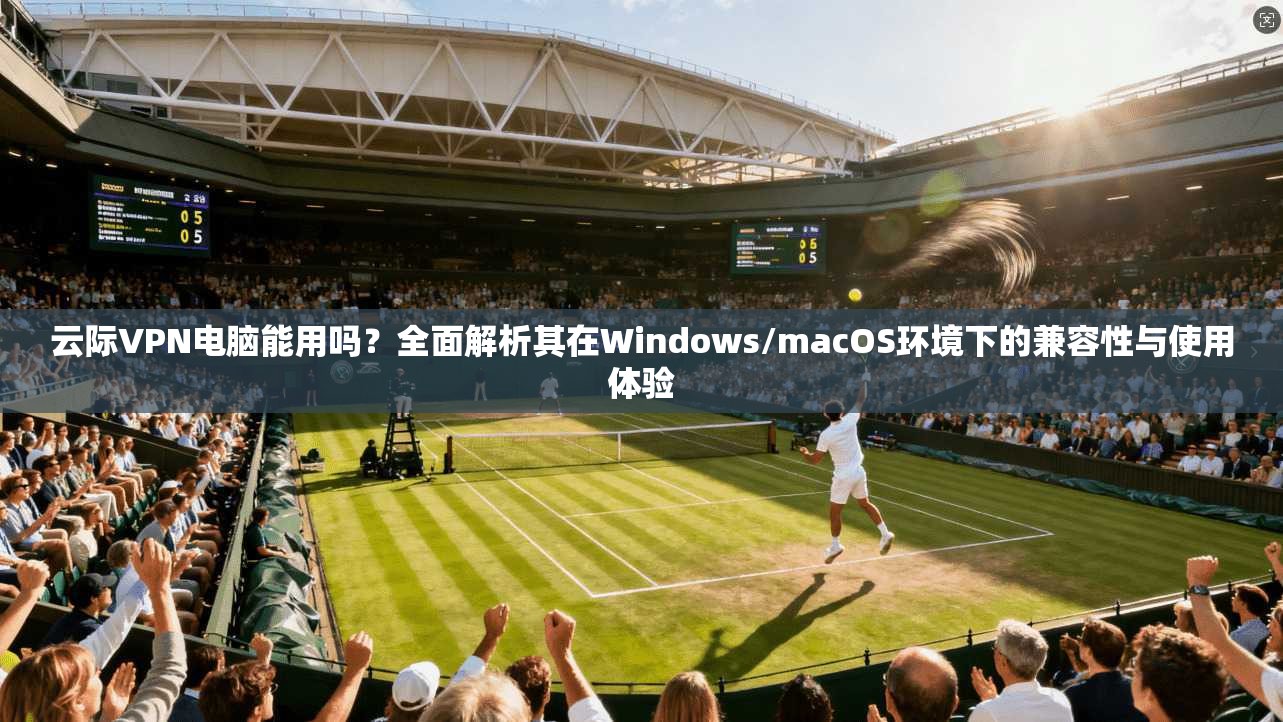 云际VPN电脑能用吗？全面解析其在Windows/macOS环境下的兼容性与使用体验