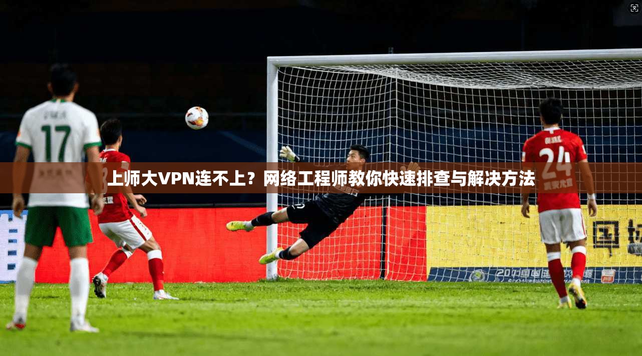 上师大VPN连不上？网络工程师教你快速排查与解决方法