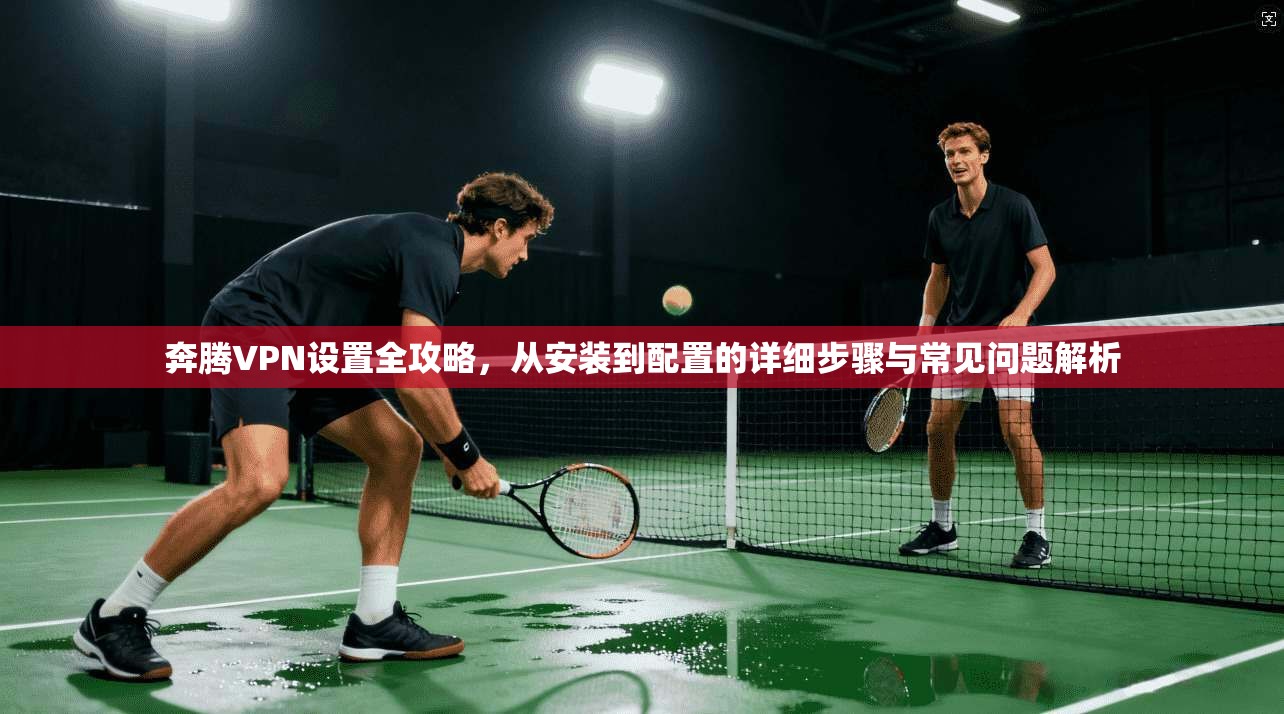 奔腾VPN设置全攻略，从安装到配置的详细步骤与常见问题解析