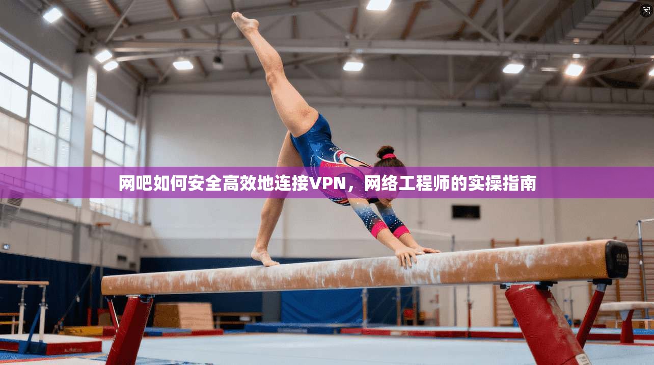 网吧如何安全高效地连接VPN，网络工程师的实操指南