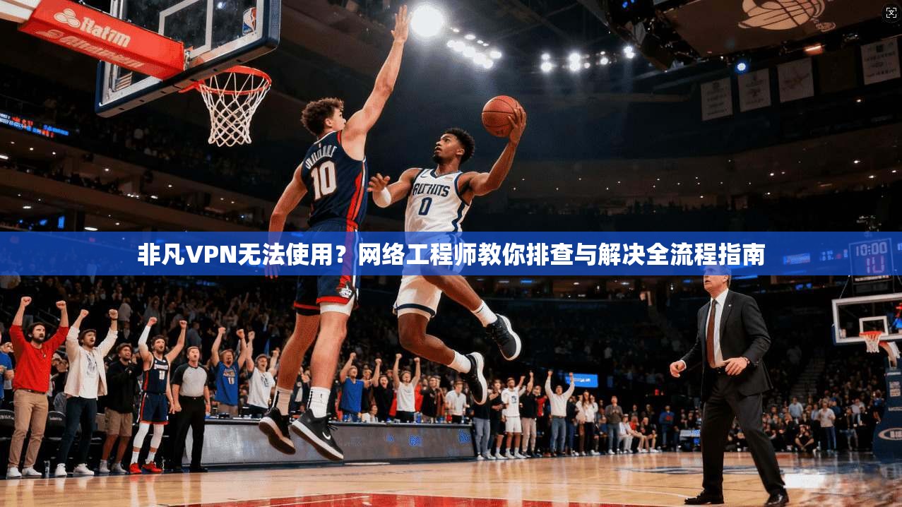 非凡VPN无法使用？网络工程师教你排查与解决全流程指南