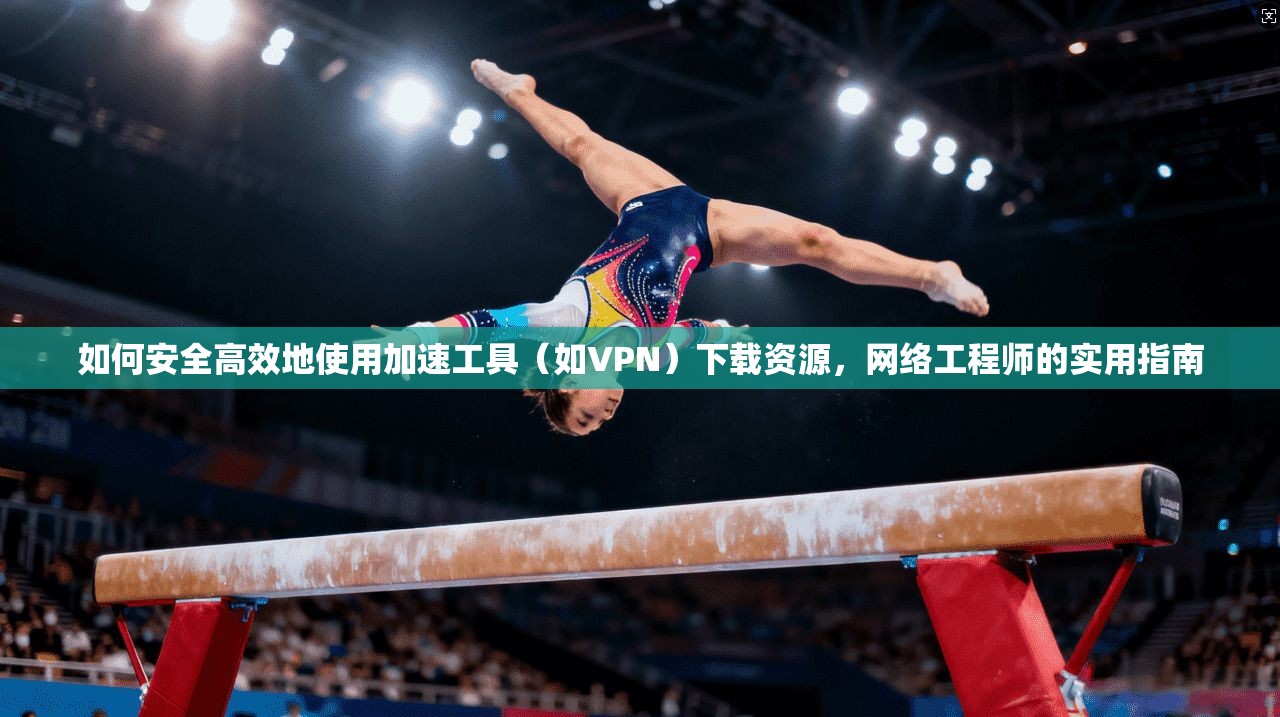 如何安全高效地使用加速工具（如VPN）下载资源，网络工程师的实用指南