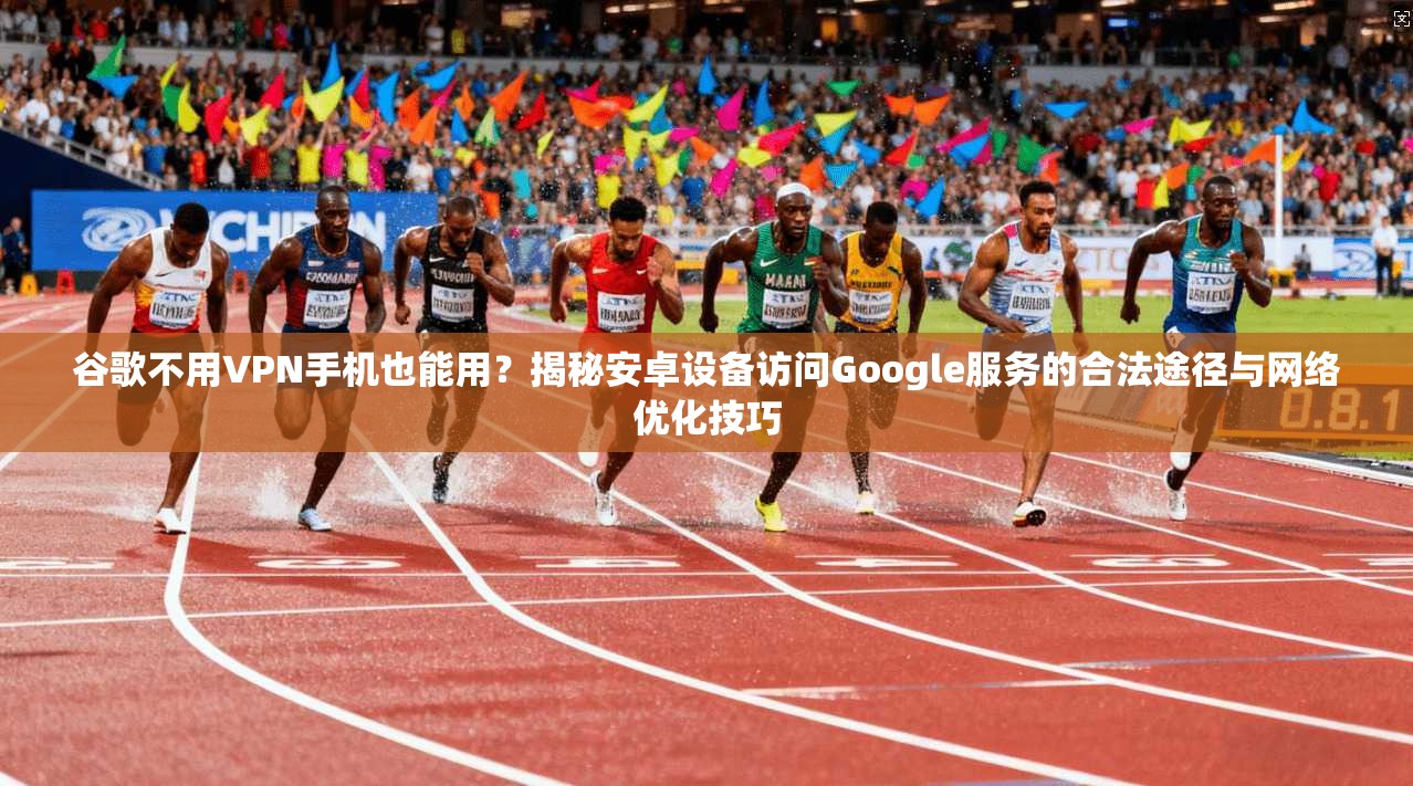谷歌不用VPN手机也能用？揭秘安卓设备访问Google服务的合法途径与网络优化技巧