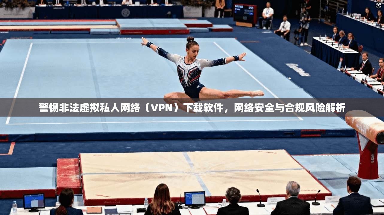 警惕非法虚拟私人网络（VPN）下载软件，网络安全与合规风险解析