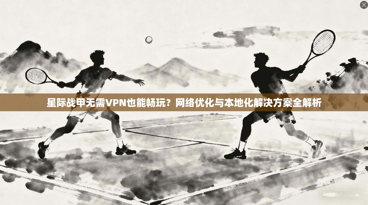 星际战甲无需VPN也能畅玩？网络优化与本地化解决方案全解析