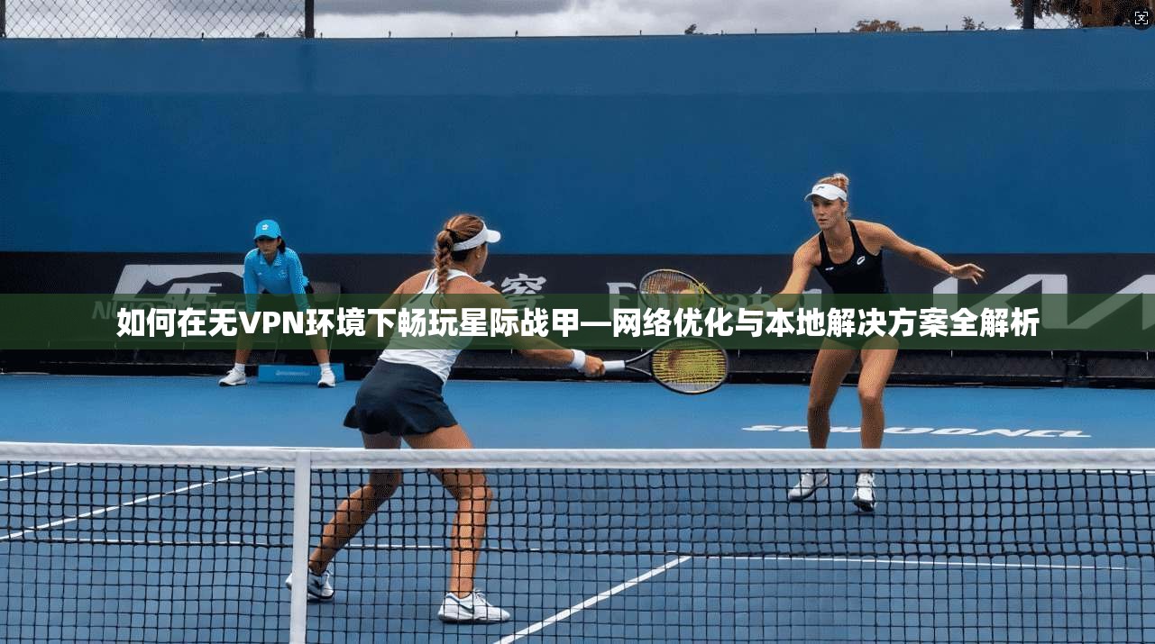 如何在无VPN环境下畅玩星际战甲—网络优化与本地解决方案全解析