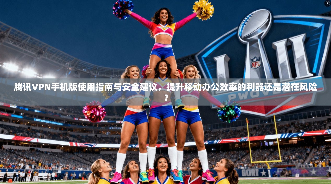 腾讯VPN手机版使用指南与安全建议，提升移动办公效率的利器还是潜在风险？