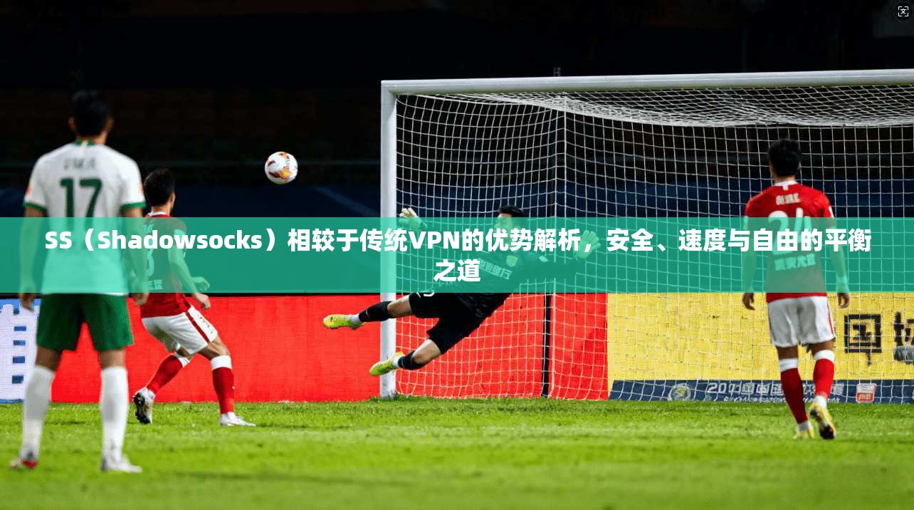 SS（Shadowsocks）相较于传统VPN的优势解析，安全、速度与自由的平衡之道